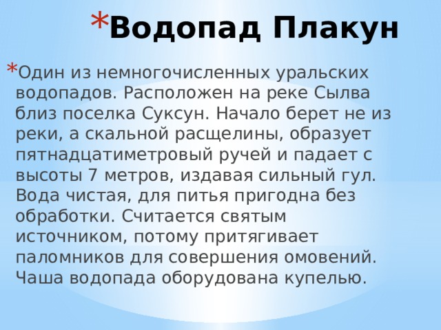 Водопад Плакун Один из немногочисленных уральских водопадов. Расположен на реке Сылва близ поселка Суксун. Начало берет не из реки, а скальной расщелины, образует пятнадцатиметровый ручей и падает с высоты 7 метров, издавая сильный гул. Вода чистая, для питья пригодна без обработки. Считается святым источником, потому притягивает паломников для совершения омовений. Чаша водопада оборудована купелью. 