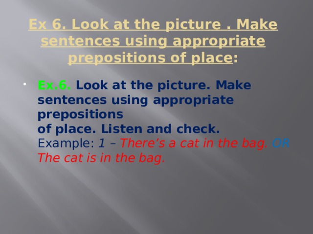   Ex 6. Look at the picture . Make sentences using appropriate prepositions of place :   Ex.6. Look at the picture. Make sentences using appropriate prepositions  of place. Listen and check.  Example: 1 – There’s a cat in the bag. OR The cat is in the bag.    