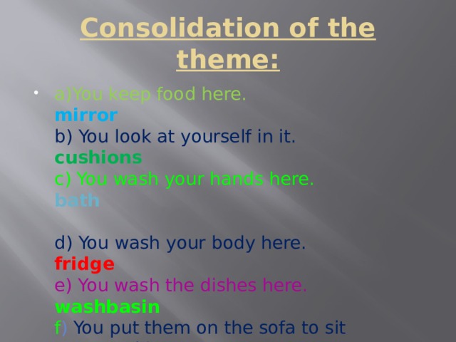 Consolidation of the theme: a)You keep food here. mirror  b) You look at yourself in it. cushions  c) You wash your hands here. bath   d) You wash your body here.  fridge  e) You wash the dishes here. washbasin  f ) You put them on the sofa to sit comfortably.    sink 
