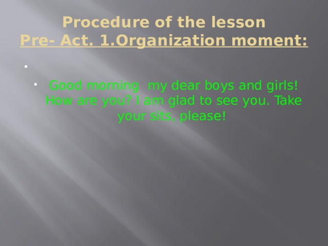 Procedure of the lesson  Pre- Act. 1.Organization moment:   Good morning my dear boys and girls! How are you? I am glad to see you. Take your sits, please! 