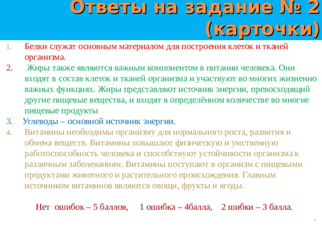 Ответы на задание № 2 (карточки) Белки служат основным материалом для построения клеток и тканей организма. 2. Жиры также являются важным компонентом в питании человека. Они входят в состав клеток и тканей организма и участвуют во многих жизненно важных функциях. Жиры представляют источник энергии, превосходящий другие пищевые вещества, и входят в определённом количестве во многие пищевые продукты 3. Углеводы – основной источник энергии. Витамины необходимы организму для нормального роста, развития и обмена веществ. Витамины повышают физическую и умственную работоспособность человека и способствуют устойчивости организма к различным заболеваниям. Витамины поступают в организм с пищевыми продуктами животного и растительного происхождения. Главным источником витаминов являются овощи, фрукты и ягоды.   Нет ошибок – 5 баллов, 1 ошибка – 4балла, 2 шибки – 3 балла. . 