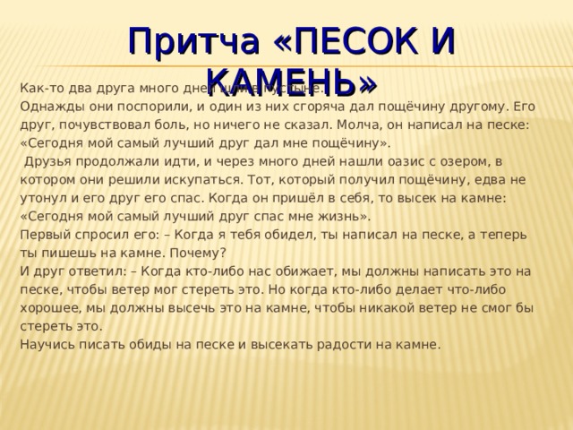 Притча «ПЕСОК И КАМЕНЬ» Как-то два друга много дней шли в пустыне.  Однажды они поспорили, и один из них сгоряча дал пощёчину другому. Его друг, почувствовал боль, но ничего не сказал. Молча, он написал на песке: «Сегодня мой самый лучший друг дал мне пощёчину».   Друзья продолжали идти, и через много дней нашли оазис с озером, в котором они решили искупаться. Тот, который получил пощёчину, едва не утонул и его друг его спас. Когда он пришёл в себя, то высек на камне: «Сегодня мой самый лучший друг спас мне жизнь».  Первый спросил его: – Когда я тебя обидел, ты написал на песке, а теперь ты пишешь на камне. Почему?  И друг ответил: – Когда кто-либо нас обижает, мы должны написать это на песке, чтобы ветер мог стереть это. Но когда кто-либо делает что-либо хорошее, мы должны высечь это на камне, чтобы никакой ветер не смог бы стереть это.  Научись писать обиды на песке и высекать радости на камне. 
