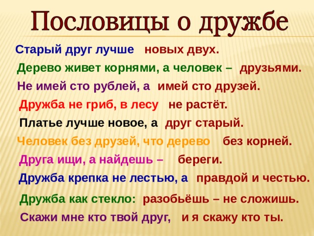 Старый друг лучше новых двух. друзьями. Дерево живет корнями, а человек –  Не имей сто рублей, а  имей сто друзей. Дружба не гриб, в лесу  не растёт.  друг старый. Платье лучше новое, а Человек без друзей, что дерево  без корней. береги. Друга ищи, а найдешь –   правдой и честью. Дружба крепка не лестью, а Дружба как стекло:   разобьёшь – не сложишь. Скажи мне кто твой друг,    и я скажу кто ты. 