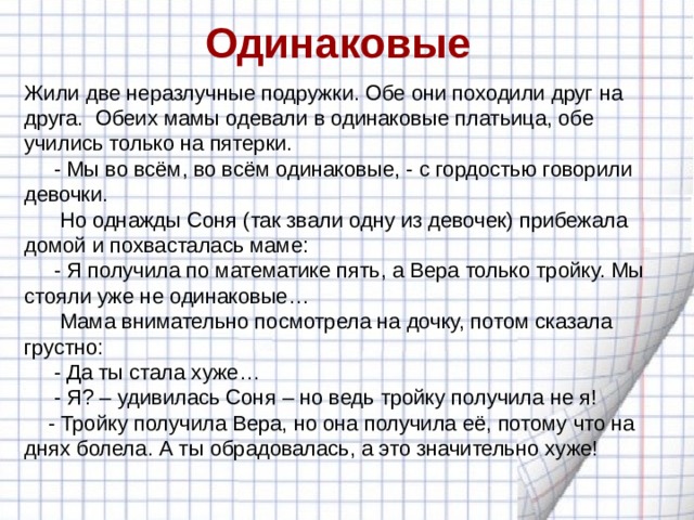 Одинаковые Жили две неразлучные подружки. Обе они походили друг на друга. Обеих мамы одевали в одинаковые платьица, обе учились только на пятерки.  - Мы во всём, во всём одинаковые, - с гордостью говорили девочки.  Но однажды Соня (так звали одну из девочек) прибежала домой и похвасталась маме:  - Я получила по математике пять, а Вера только тройку. Мы стояли уже не одинаковые…  Мама внимательно посмотрела на дочку, потом сказала грустно:  - Да ты стала хуже…  - Я? – удивилась Соня – но ведь тройку получила не я!  - Тройку получила Вера, но она получила её, потому что на днях болела. А ты обрадовалась, а это значительно хуже! 