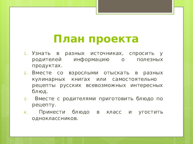 План проекта Узнать в разных источниках, спросить у родителей информацию о полезных продуктах. Вместе со взрослыми отыскать в разных кулинарных книгах или самостоятельно рецепты русских всевозможных интересных блюд.  Вместе с родителями приготовить блюдо по рецепту.  Принести блюдо в класс и угостить одноклассников. 
