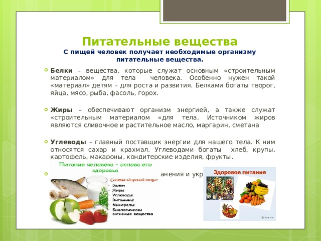 Питательные вещества  С пищей человек получает необходимые организму питательные вещества.   Белки – вещества, которые служат основным «строительным материалом» для тела человека. Особенно нужен такой «материал» детям – для роста и развития. Белками богаты творог, яйца, мясо, рыба, фасоль, горох. Жиры – обеспечивают организм энергией, а также служат «строительным материалом «для тела. Источником жиров являются сливочное и растительное масло, маргарин, сметана Углеводы – главный поставщик энергии для нашего тела. К ним относятся сахар и крахмал. Углеводами богаты хлеб, крупы, картофель, макароны, кондитерские изделия, фрукты.  Витамины необходимы для сохранения и укрепления здоровья. Их много в овощах и фруктах 