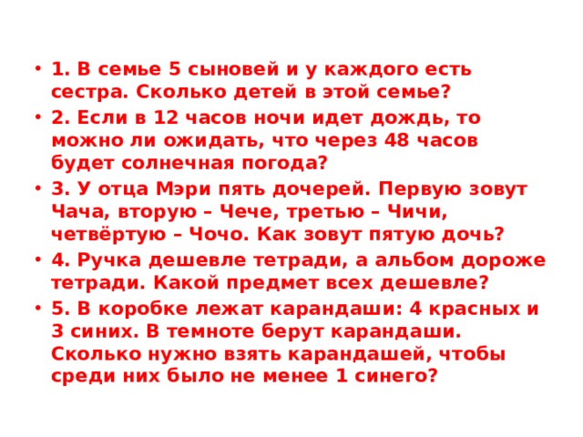1. В семье 5 сыновей и у каждого есть сестра. Сколько детей в этой семье? 2. Если в 12 часов ночи идет дождь, то можно ли ожидать, что через 48 часов будет солнечная погода? 3. У отца Мэри пять дочерей. Первую зовут Чача, вторую – Чече, третью – Чичи, четвёртую – Чочо. Как зовут пятую дочь? 4. Ручка дешевле тетради, а альбом дороже тетради. Какой предмет всех дешевле? 5. В коробке лежат карандаши: 4 красных и 3 синих. В темноте берут карандаши. Сколько нужно взять карандашей, чтобы среди них было не менее 1 синего? 