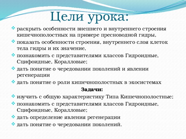 Цели урока: раскрыть особенности внешнего и внутреннего строения кишечнополостных на примере пресноводной гидры, показать особенности строения, внутреннего слоя клеток тела гидры и их значение, познакомить с представителями классов Гидроидные, Сцифоидные, Коралловые; дать понятие о чередовании поколений и явлении регенерации дать понятие о роли кишечнополостных в экосистемах Задачи: изучить с общую характеристику Типа Кишечнополостные; познакомить с представителями классов Гидроидные, Сцифоидные, Коралловые; дать определение явления регенерации дать понятие о чередовании поколений. 