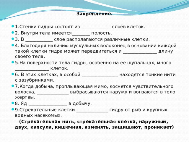Закрепление.   1.Стенки гидры состоят из _____________ слоёв клеток. 2. Внутри тела имеется________ полость. 3. В ____________ слое располагаются различные клетки. 4. Благодаря наличию мускульных волоконец в основании каждой такой клетки гидра может передвигаться и _______________ длину своего тела. 5.На поверхности тела гидры, особенно на её щупальцах, много _______________ клеток. 6. В этих клетках, в особой ________________ находятся тонкие нити с зазубринками. 7.Когда добыча, проплывающая мимо, коснется чувствительного волоска, ______________ выбрасываются наружу и вонзаются в тело жертвы. 8. Яд _________________ в добычу. 9.Стрекательные клетки ______________ гидру от рыб и крупных водных насекомых. (Стрекательная нить, стрекательная клетка, наружный, двух, капсула, кишечная, изменять, защищают, проникает) 