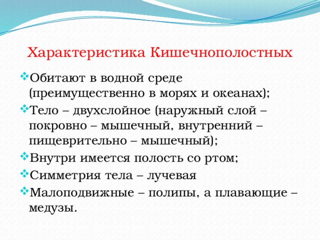 Характеристика Кишечнополостных Обитают в водной среде (преимущественно в морях и океанах); Тело – двухслойное (наружный слой – покровно – мышечный, внутренний – пищеврительно – мышечный); Внутри имеется полость со ртом; Симметрия тела – лучевая Малоподвижные – полипы, а плавающие – медузы. 