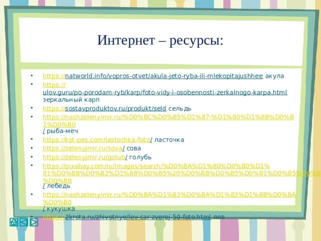 Интернет – ресурсы: https :// natworld.info/vopros-otvet/akula-jeto-ryba-ili-mlekopitajushhee акула https:// ulov.guru/po-porodam-ryb/karp/foto-vidy-i-osobennosti-zerkalnogo-karpa.html зеркальный карп https:// sostavproduktov.ru/produkt/seld сельдь https://nashzelenyimir.ru/%D0%BC%D0%B5%D1%87-%D1%80%D1%8B%D0%B1%D0%B0 / рыба-меч https://kot-pes.com/lastochka-foto / ласточка https://zelenyjmir.ru/sova / сова https://zelenyjmir.ru/golub / голубь https://pixabay.com/ru/images/search/%D0%BA%D1%80%D0%B0%D1%81%D0%B8%D0%B2%D1%8B%D0%B5%20%D0%BB%D0%B5%D0%B1%D0%B5%D0%B4%D0%B8 / лебедь https://nashzelenyimir.ru/%D0%BA%D1%83%D0%BA%D1%83%D1%88%D0%BA%D0%B0 / кукушка https:// 2krota.ru/zhivotnye/lev-car-zverej-50-foto.html лев 