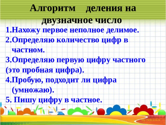 Алгоритм деления на двузначное число   Нахожу первое неполное делимое. Определяю количество цифр в частном. Определяю первую цифру частного (это пробная цифра). Пробую, подходит ли цифра (умножаю).  Пишу цифру в частное.    