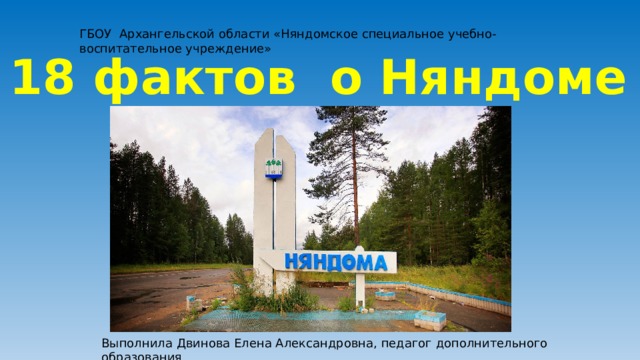 ГБОУ Архангельской области «Няндомское специальное учебно-воспитательное учреждение» 18 фактов о Няндоме Выполнила Двинова Елена Александровна, педагог дополнительного образования 