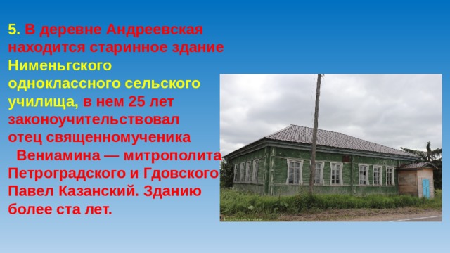 5. В деревне Андреевская находится старинное здание Нименьгского одноклассного сельского училища, в нем 25 лет законоучительствовал отец священномученика Вениамина — митрополита Петроградского и Гдовского Павел Казанский. Зданию более ста лет.    