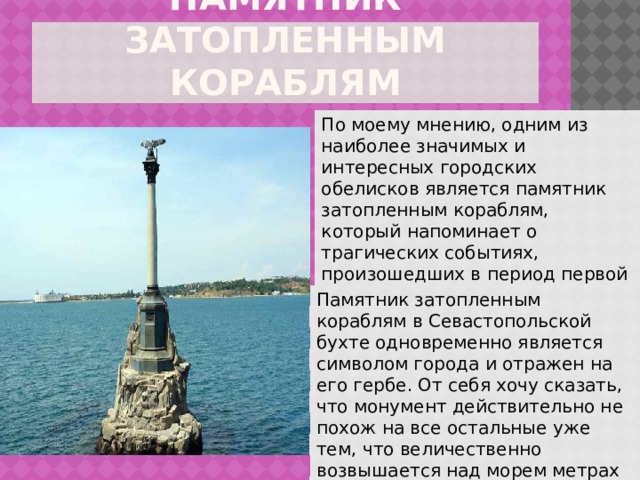 ПАМЯТНИК ЗАТОПЛЕННЫМ КОРАБЛЯМ По моему мнению, одним из наиболее значимых и интересных городских обелисков является памятник затопленным кораблям, который напоминает о трагических событиях, произошедших в период первой обороны города с 1854 по 1855 гг. Памятник затопленным кораблям в Севастопольской бухте одновременно является символом города и отражен на его гербе. От себя хочу сказать, что монумент действительно не похож на все остальные уже тем, что величественно возвышается над морем метрах в двадцати от берега. 