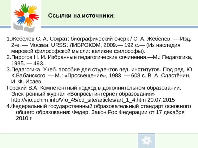 Ссылки на источники: Жебелев С. А. Сократ: биографический очерк / С. А. Жебелев. — Изд. 2-е. — Москва: URSS: ЛИБРОКОМ, 2009.— 192 с.— (Из наследия мировой философской мысли: великие философы). Пирогов Н. И. Избранные педагогические сочинения.—М.: Педагогика, 1985. — 493.. Педагогика. Учеб. пособие для студентов пед. институтов. Под ред. Ю. К.Бабанского. — М.: «Просвещение», 1983. — 608 с. В. А. Сластёнин, И. Ф. Исаев. Горский В.А. Компетентный подход в дополнительном образовании. Электронный журнал «Вопросы интернет образования» http://vio.uchim.info/Vio_45/cd_site/articles/art_1_4.htm 20.07.2015 Федеральный государственный образовательный стандарт основного общего образования: Федер. Закон Рос Федерации от 17 декабря 2010 г 