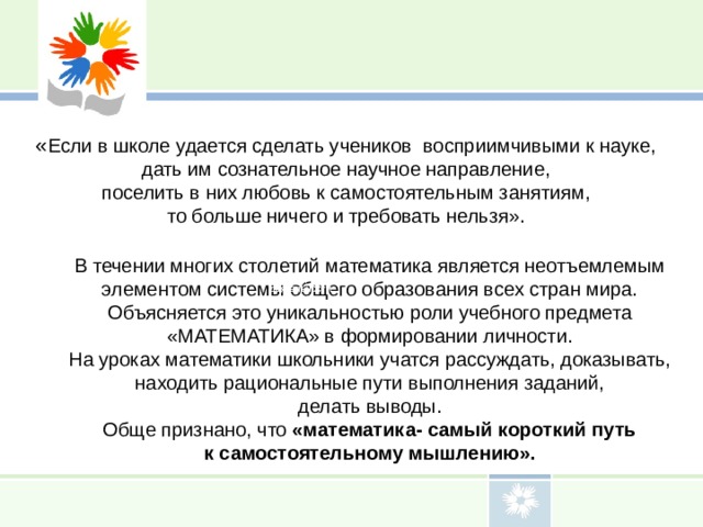 « Если в школе удается сделать учеников восприимчивыми к науке, дать им сознательное научное направление, поселить в них любовь к самостоятельным занятиям, то больше ничего и требовать нельзя». В течении многих столетий математика является неотъемлемым элементом системы общего образования всех стран мира. Объясняется это уникальностью роли учебного предмета «МАТЕМАТИКА» в формировании личности. На уроках математики школьники учатся рассуждать, доказывать, находить рациональные пути выполнения заданий, делать выводы. Обще признано, что «математика- самый короткий путь к самостоятельному мышлению». характеризует субъекта деятельности. характеризует субъекта деятельности. 