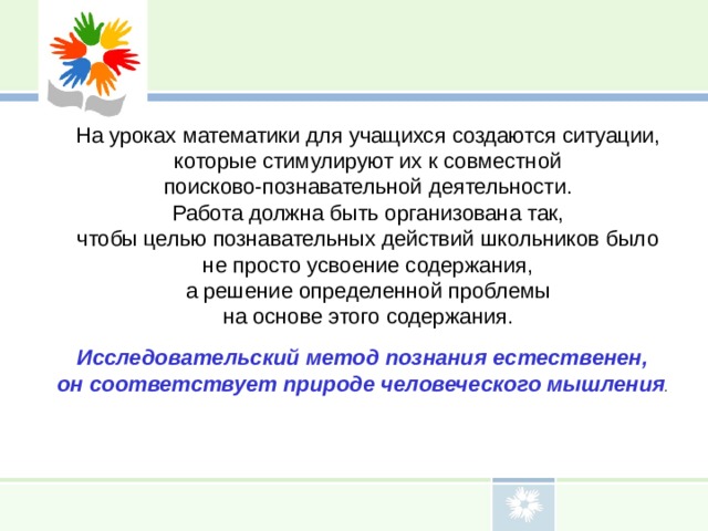 На уроках математики для учащихся создаются ситуации, которые стимулируют их к совместной поисково-познавательной деятельности. Работа должна быть организована так, чтобы целью познавательных действий школьников было не просто усвоение содержания, а решение определенной проблемы на основе этого содержания. Исследовательский метод познания естественен, он соответствует природе человеческого мышления . 
