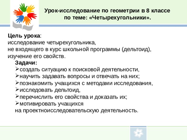Урок-исследование по геометрии в 8 классе по теме: «Четырехугольники». Цель урока : исследование четырехугольника, не входящего в курс школьной программы (дельтоид), изучение его свойств. Задачи: создать ситуацию к поисковой деятельности, научить задавать вопросы и отвечать на них; познакомить учащихся с методами исследования, исследовать дельтоид, перечислить его свойства и доказать их; мотивировать учащихся на проектноисследовательскую деятельность. 