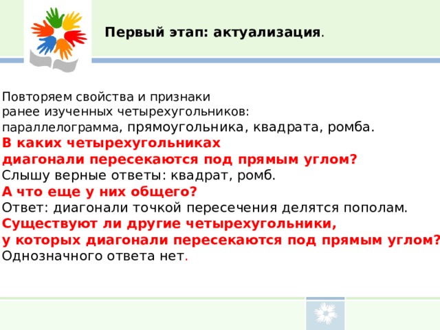 Первый этап: актуализация . Повторяем свойства и признаки ранее изученных четырехугольников: параллелограмма , прямоугольника, квадрата, ромба. В каких четырехугольниках диагонали пересекаются под прямым углом? Слышу верные ответы: квадрат, ромб. А что еще у них общего? Ответ: диагонали точкой пересечения делятся пополам. Существуют ли другие четырехугольники, у которых диагонали пересекаются под прямым углом? Однозначного ответа нет . 