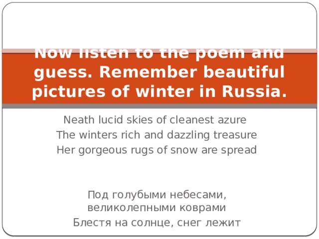 Now listen to the poem and guess. Remember beautiful pictures of winter in Russia. Neath lucid skies of cleanest azure The winters rich and dazzling treasure Her gorgeous rugs of snow are spread Под голубыми небесами, великолепными коврами Блестя на солнце, снег лежит 