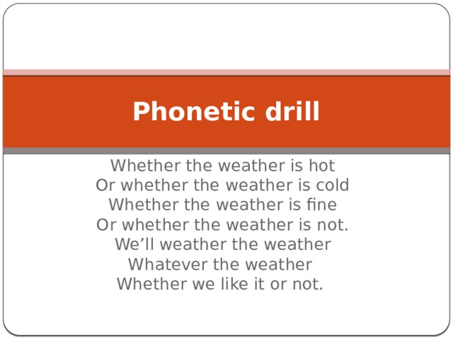 Phonetic drill Whether the weather is hot  Or whether the weather is cold  Whether the weather is fine  Or whether the weather is not.  We’ll weather the weather  Whatever the weather  Whether we like it or not. 
