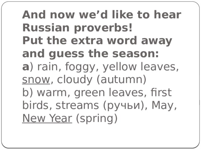 And now we’d like to hear Russian proverbs!  Put the extra word away and guess the season:  a ) rain, foggy, yellow leaves, snow , cloudy (autumn)  b) warm, green leaves, first birds, streams (ручьи), May, New Year (spring)   