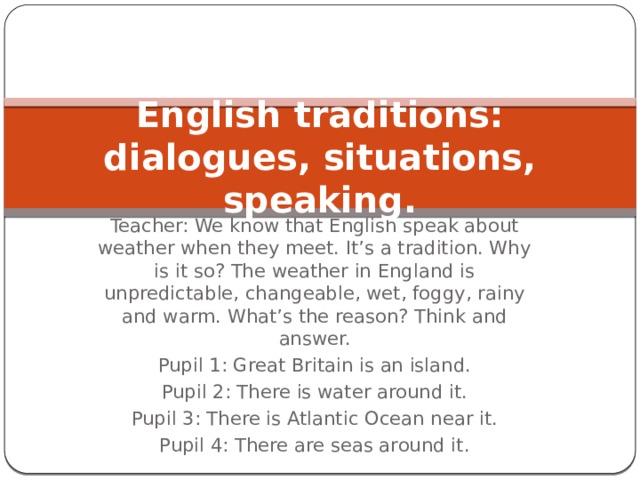 English traditions: dialogues, situations, speaking. Teacher: We know that English speak about weather when they meet. It’s a tradition. Why is it so? The weather in England is unpredictable, changeable, wet, foggy, rainy and warm. What’s the reason? Think and answer. Pupil 1: Great Britain is an island. Pupil 2: There is water around it. Pupil 3: There is Atlantic Ocean near it. Pupil 4: There are seas around it. 
