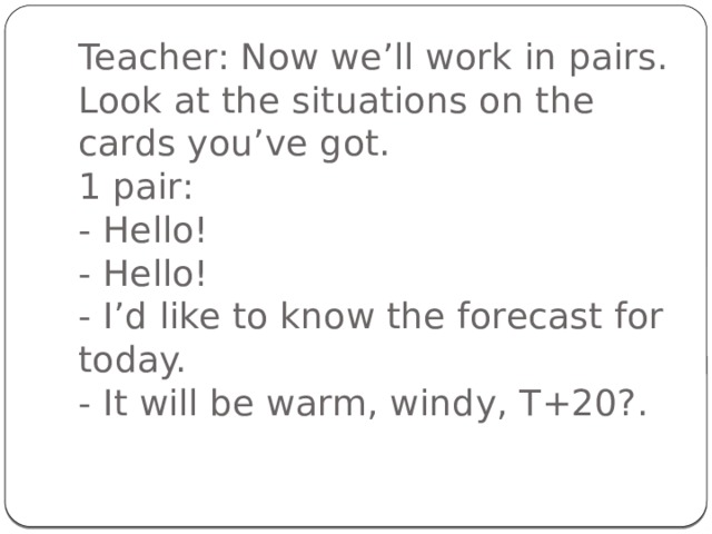 Teacher: Now we’ll work in pairs. Look at the situations on the cards you’ve got.  1 pair:  - Hello!  - Hello!  - I’d like to know the forecast for today.  - It will be warm, windy, T+20?.   