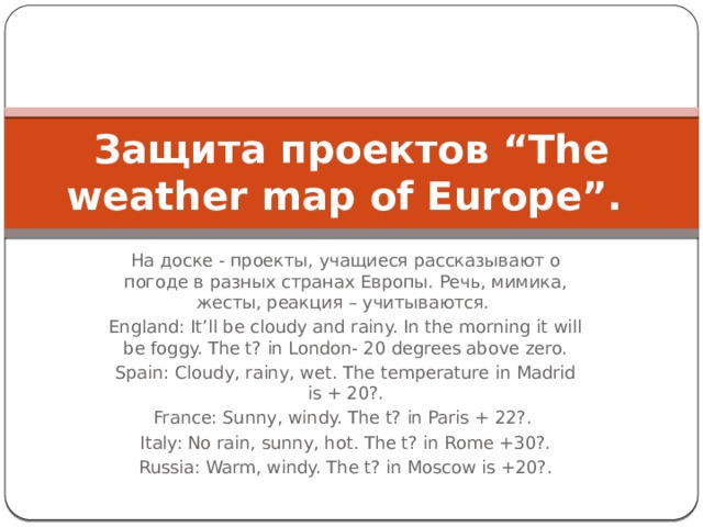 Защита проектов “The weather map of Europe”. На доске - проекты, учащиеся рассказывают о погоде в разных странах Европы. Речь, мимика, жесты, реакция – учитываются. England: It’ll be cloudy and rainy. In the morning it will be foggy. The t? in London- 20 degrees above zero. Spain: Cloudy, rainy, wet. The temperature in Madrid is + 20?. France: Sunny, windy. The t? in Paris + 22?. Italy: No rain, sunny, hot. The t? in Rome +30?. Russia: Warm, windy. The t? in Moscow is +20?. 