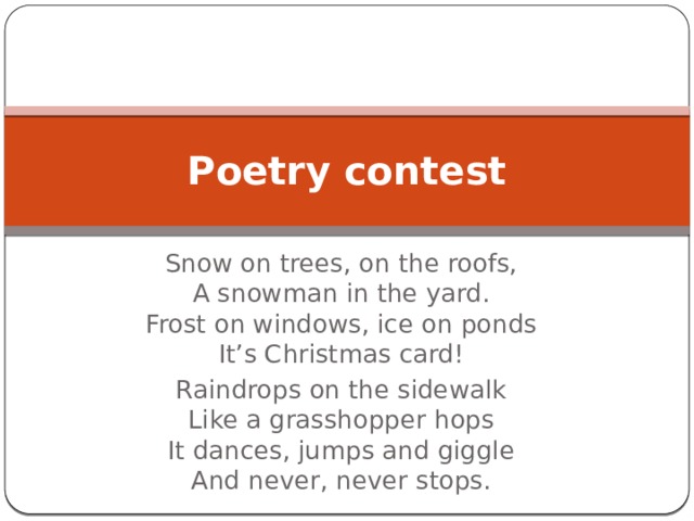 Poetry contest Snow on trees, on the roofs,  A snowman in the yard.  Frost on windows, ice on ponds  It’s Christmas card! Raindrops on the sidewalk  Like a grasshopper hops  It dances, jumps and giggle  And never, never stops. 