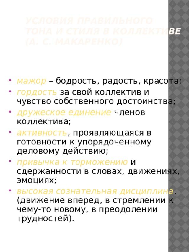 Условия правильного тона и стиля в коллективе (А. С. Макаренко) мажор – бодрость, радость, красота; гордость за свой коллектив и чувство собственного достоинства; дружеское единение членов коллектива; активность , проявляющаяся в готовности к упорядоченному деловому действию; привычка к торможению и сдержанности в словах, движениях, эмоциях; высокая сознательная дисциплина , (движение вперед, в стремлении к чему-то новому, в преодолении трудностей). 