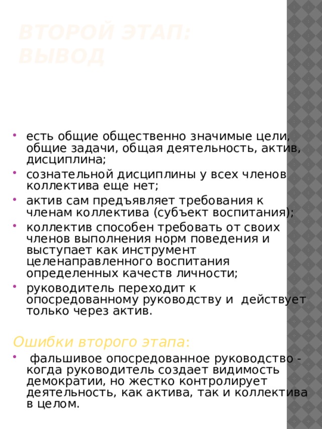 Второй этап: вывод   есть общие общественно значимые цели, общие задачи, общая деятельность, актив, дисциплина; сознательной дисциплины у всех членов коллектива еще нет; актив сам предъявляет требования к членам коллектива (субъект воспитания); коллектив способен требовать от своих членов выполнения норм поведения и выступает как инструмент целенаправленного воспитания определенных качеств личности; руководитель переходит к опосредованному руководству и действует только через актив.  Ошибки второго этапа :  фальшивое опосредованное руководство - когда руководитель создает видимость демократии, но жестко контролирует деятельность, как актива, так и коллектива в целом. 