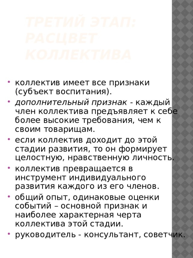 Третий этап:  расцвет коллектива коллектив имеет все признаки (субъект воспитания). дополнительный признак - каждый член коллектива предъявляет к себе более высокие требования, чем к своим товарищам. если коллектив доходит до этой стадии развития, то он формирует целостную, нравственную личность. коллектив превращается в инструмент индивидуального развития каждого из его членов. общий опыт, одинаковые оценки событий – основной признак и наиболее характерная черта коллектива этой стадии. руководитель - консультант, советчик. 