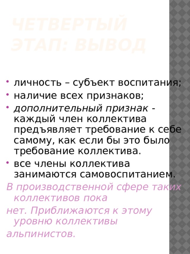 Четвертый этап: вывод личность – субъект воспитания; наличие всех признаков; дополнительный признак - каждый член коллектива предъявляет требование к себе самому, как если бы это было требование коллектива. все члены коллектива занимаются самовоспитанием. В производственной сфере таких коллективов пока нет. Приближаются к этому уровню коллективы альпинистов. 