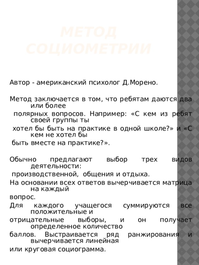 Метод социометрии Автор - американский психолог Д.Морено. Метод заключается в том, что ребятам даются два или более  полярных вопросов. Например: «С кем из ребят своей группы ты  хотел бы быть на практике в одной школе?» и «С кем не хотел бы  быть вместе на практике?». Обычно предлагают выбор трех видов деятельности:  производственной, общения и отдыха. На основании всех ответов вычерчивается матрица на каждый вопрос. Для каждого учащегося суммируются все положительные и отрицательные выборы, и он получает определенное количество баллов. Выстраивается ряд ранжирования и вычерчивается линейная или круговая социограмма. 