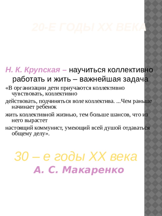 20-е годы ХХ века Н. К. Крупская –  научиться коллективно работать и жить – важнейшая задача «В организации дети приучаются коллективно чувствовать, коллективно действовать, подчиняться воле коллектива. ...Чем раньше начинает ребенок жить коллективной жизнью, тем больше шансов, что из него вырастет настоящий коммунист, умеющий всей душой отдаваться общему делу». 30 – е годы ХХ века  А. С. Макаренко 