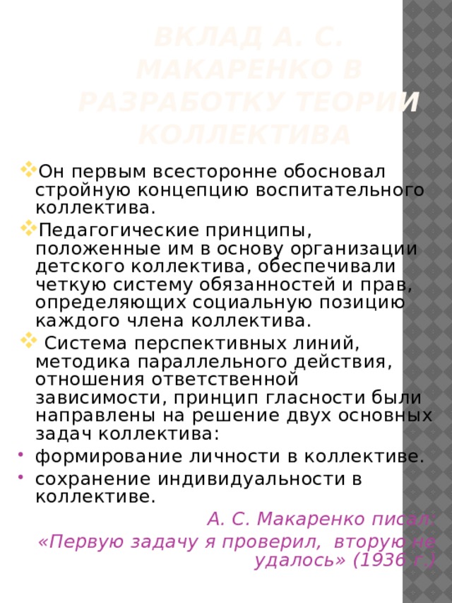 Вклад А. С. Макаренко в разработку теории коллектива  Он первым всесторонне обосновал стройную концепцию воспитательного коллектива. Педагогические принципы, положенные им в основу организации детского коллектива, обеспечивали четкую систему обязанностей и прав, определяющих социальную позицию каждого члена коллектива.  Система перспективных линий, методика параллельного действия, отношения ответственной зависимости, принцип гласности были направлены на решение двух основных задач коллектива: формирование личности в коллективе. сохранение индивидуальности в коллективе.  А. С. Макаренко писал:  «Первую задачу я проверил, вторую не удалось» (1936 г.) 
