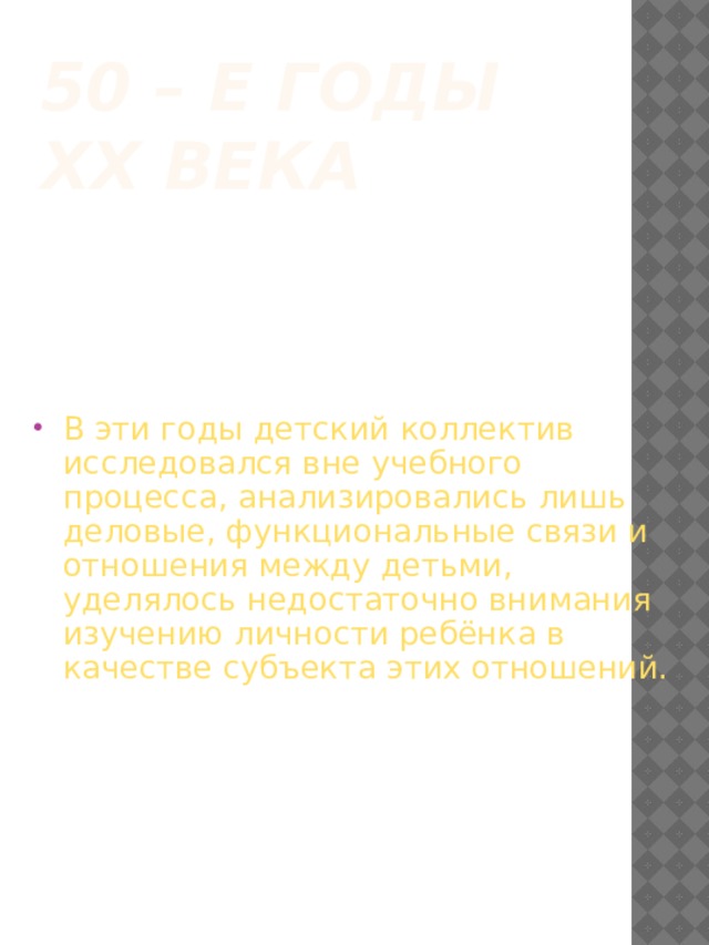 50 – е годы ХХ века В эти годы детский коллектив исследовался вне учебного процесса, анализировались лишь деловые, функциональные связи и отношения между детьми, уделялось недостаточно внимания изучению личности ребёнка в качестве субъекта этих отношений. 