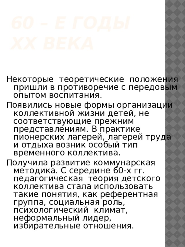 60 – е годы ХХ века Некоторые теоретические положения пришли в противоречие с передовым опытом воспитания. Появились новые формы организации коллективной жизни детей, не соответствующие прежним представлениям. В практике пионерских лагерей, лагерей труда и отдыха возник особый тип временного коллектива. Получила развитие коммунарская методика. С середине 60-х гг. педагогическая теория детского коллектива стала использовать такие понятия, как референтная группа, социальная роль, психологический климат, неформальный лидер, избирательные отношения. 