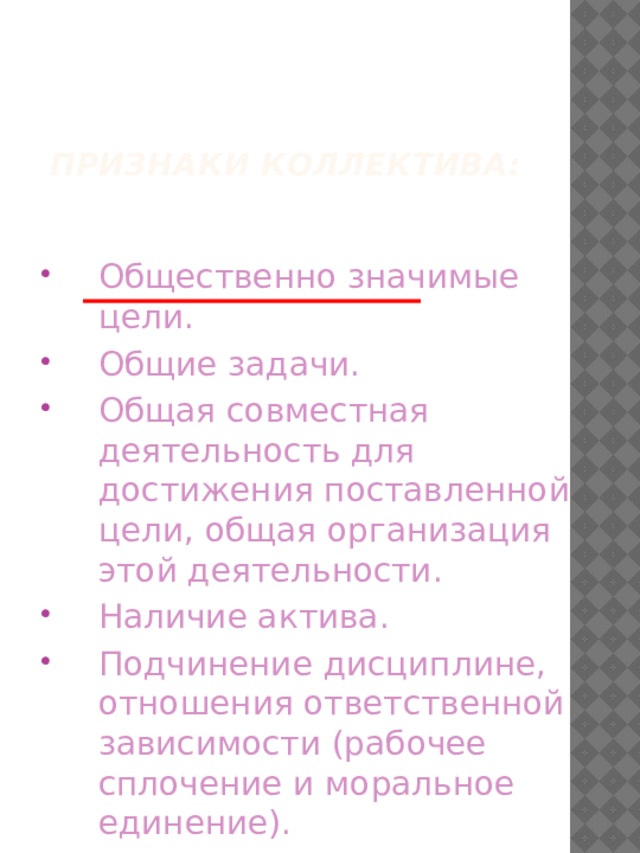   Признаки коллектива: Общественно значимые цели. Общие задачи. Общая совместная деятельность для достижения поставленной цели, общая организация этой деятельности. Наличие актива. Подчинение дисциплине, отношения ответственной зависимости (рабочее сплочение и моральное единение). 