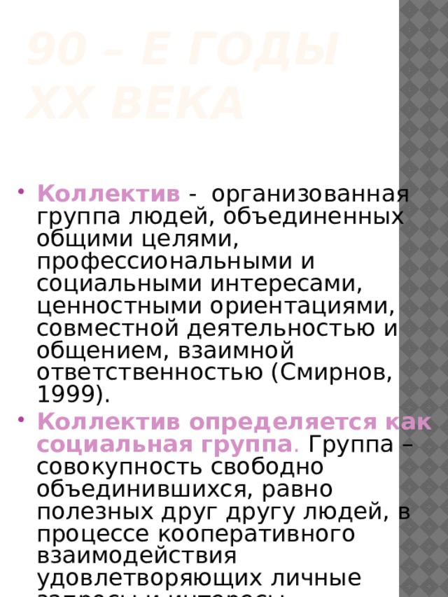 90 – е годы ХХ века Коллектив - организованная группа людей, объединенных общими целями, профессиональными и социальными интересами, ценностными ориентациями, совместной деятельностью и общением, взаимной ответственностью (Смирнов, 1999). Коллектив определяется как социальная группа . Группа – совокупность свободно объединившихся, равно полезных друг другу людей, в процессе кооперативного взаимодействия удовлетворяющих личные запросы и интересы. 