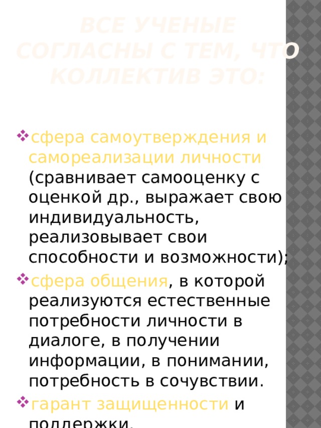 Все ученые согласны с тем, что коллектив это: сфера  самоутверждения и самореализации личности (сравнивает самооценку с оценкой др., выражает свою индивидуальность, реализовывает свои способности и возможности); сфера общения , в которой реализуются естественные потребности личности в диалоге, в получении информации, в понимании, потребность в сочувствии. гарант защищенности и поддержки. 