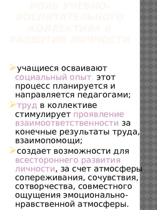 Роль учебно-воспитательного коллектива в развитии личности учащиеся осваивают социальный опыт , этот процесс планируется и направляется педагогами; труд в коллективе стимулирует проявление взаимоответственности за конечные результаты труда, взаимопомощи; создает возможности для всестороннего развития личности , за счет атмосферы сопереживания, сочувствия, сотворчества, совместного ощущения эмоционально-нравственной атмосферы. 