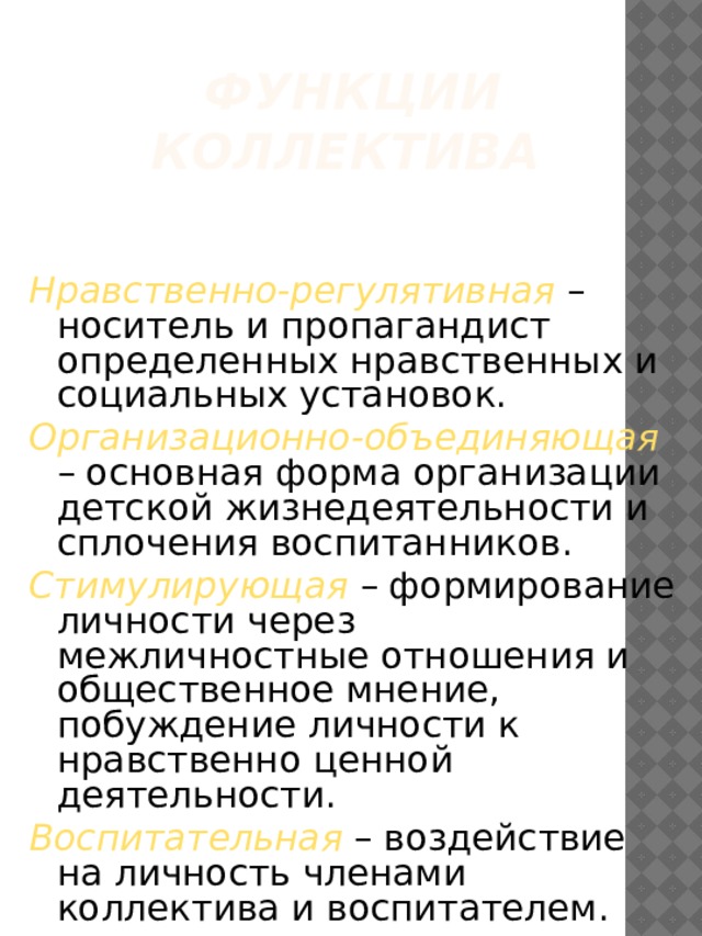 Функции коллектива    Нравственно-регулятивная – носитель и пропагандист определенных нравственных и социальных установок. Организационно-объединяющая – основная форма организации детской жизнедеятельности и сплочения воспитанников. Стимулирующая – формирование личности через межличностные отношения и общественное мнение, побуждение личности к нравственно ценной деятельности. Воспитательная – воздействие на личность членами коллектива и воспитателем. 