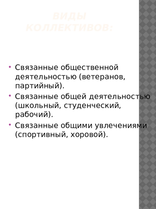Виды коллективов:   Связанные общественной деятельностью (ветеранов, партийный). Связанные общей деятельностью (школьный, студенческий, рабочий). Связанные общими увлечениями (спортивный, хоровой). 