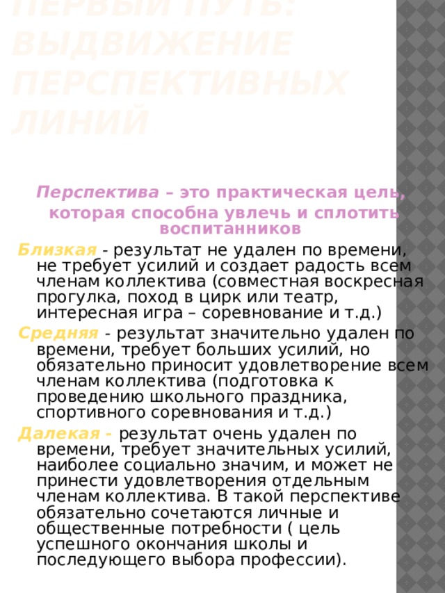 Первый путь:  выдвижение перспективных линий Перспектива – это практическая цель, которая способна увлечь и сплотить воспитанников  Близкая  - результат не удален по времени, не требует усилий и создает радость всем членам коллектива (совместная воскресная прогулка, поход в цирк или театр, интересная игра – соревнование и т.д.) Средняя  - результат значительно удален по времени, требует больших усилий, но обязательно приносит удовлетворение всем членам коллектива (подготовка к проведению школьного праздника, спортивного соревнования и т.д.) Далекая - результат очень удален по времени, требует значительных усилий, наиболее социально значим, и может не принести удовлетворения отдельным членам коллектива. В такой перспективе обязательно сочетаются личные и общественные потребности ( цель успешного окончания школы и последующего выбора профессии). 