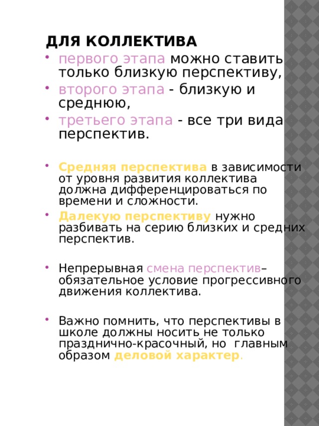 ДЛЯ КОЛЛЕКТИВА  первого этапа можно ставить только близкую перспективу, второго этапа - близкую и среднюю, третьего этапа - все три вида перспектив. Средняя перспектива в зависимости от уровня развития коллектива должна дифференцироваться по времени и сложности. Далекую перспективу нужно разбивать на серию близких и средних перспектив. Непрерывная смена перспектив – обязательное условие прогрессивного движения коллектива. Важно помнить, что перспективы в школе должны носить не только празднично-красочный, но главным образом деловой характер . 