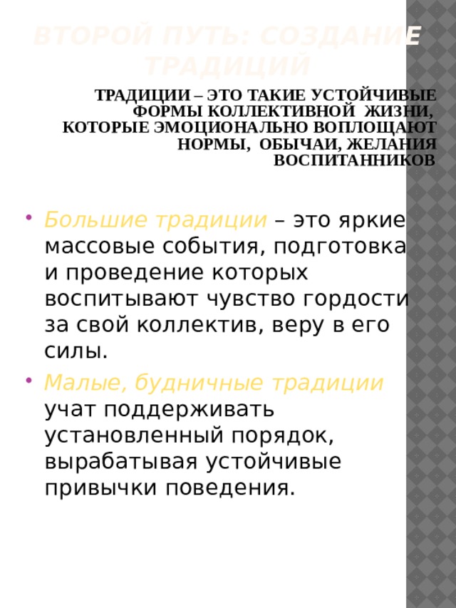 Второй путь: создание традиций ТРАДИЦИИ – ЭТО ТАКИЕ УСТОЙЧИВЫЕ ФОРМЫ КОЛЛЕКТИВНОЙ ЖИЗНИ, КОТОРЫЕ ЭМОЦИОНАЛЬНО ВОПЛОЩАЮТ НОРМЫ, ОБЫЧАИ, ЖЕЛАНИЯ ВОСПИТАННИКОВ  Большие традиции – это яркие массовые события, подготовка и проведение которых воспитывают чувство гордости за свой коллектив, веру в его силы. Малые, будничные традиции учат поддерживать установленный порядок, вырабатывая устойчивые привычки поведения. 