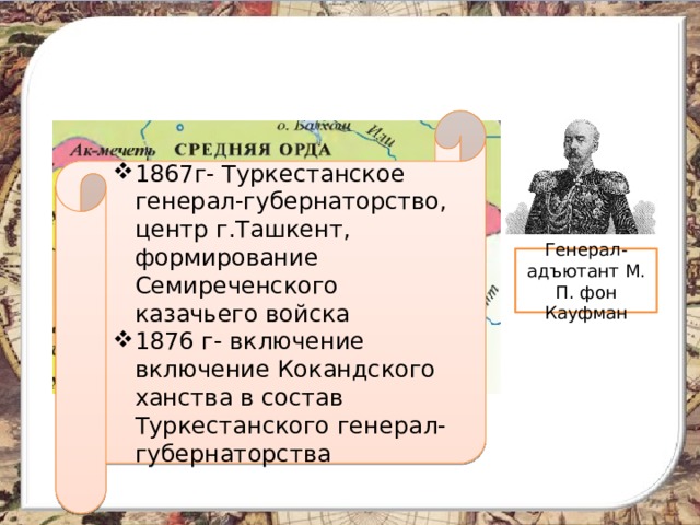 1867г- Туркестанское генерал-губернаторство, центр г.Ташкент, формирование Семиреченского казачьего войска 1876 г- включение включение Кокандского ханства в состав Туркестанского генерал-губернаторства Генерал-адъютант М. П. фон Кауфман 